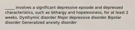 _____ involves a significant depressive episode and depressed characteristics, such as lethargy and hopelessness, for at least 2 weeks. Dysthymic disorder Major depressive disorder Bipolar disorder Generalized anxiety disorder