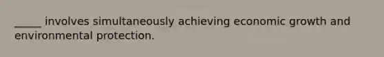 _____ involves simultaneously achieving economic growth and environmental protection.