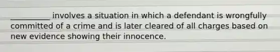 __________ involves a situation in which a defendant is wrongfully committed of a crime and is later cleared of all charges based on new evidence showing their innocence.