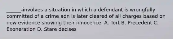 ______-involves a situation in which a defendant is wrongfully committed of a crime adn is later cleared of all charges based on new evidence showing their innocence. A. Tort B. Precedent C. Exoneration D. Stare decises