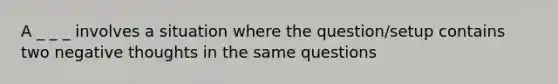 A _ _ _ involves a situation where the question/setup contains two negative thoughts in the same questions