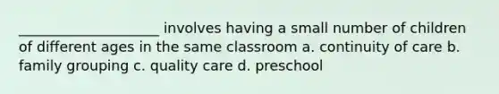 ____________________ involves having a small number of children of different ages in the same classroom a. continuity of care b. family grouping c. quality care d. preschool