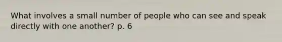 What involves a small number of people who can see and speak directly with one another? p. 6