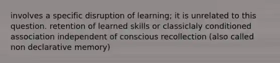 involves a specific disruption of learning; it is unrelated to this question. retention of learned skills or classiclaly conditioned association independent of conscious recollection (also called non declarative memory)