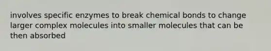 involves specific enzymes to break chemical bonds to change larger complex molecules into smaller molecules that can be then absorbed