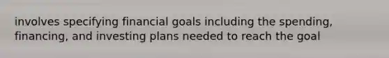 involves specifying financial goals including the spending, financing, and investing plans needed to reach the goal