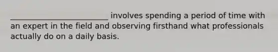 _________________________ involves spending a period of time with an expert in the field and observing firsthand what professionals actually do on a daily basis.