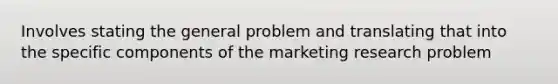 Involves stating the general problem and translating that into the specific components of the marketing research problem