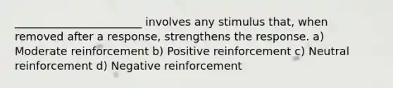 _______________________ involves any stimulus that, when removed after a response, strengthens the response. a) Moderate reinforcement b) Positive reinforcement c) Neutral reinforcement d) Negative reinforcement