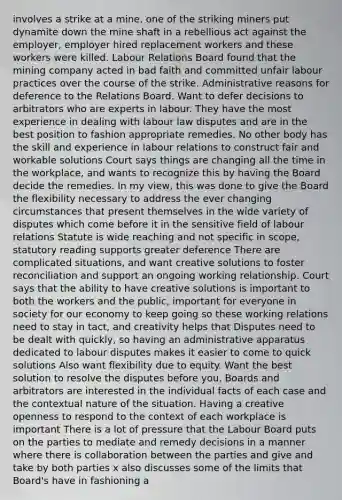 involves a strike at a mine, one of the striking miners put dynamite down the mine shaft in a rebellious act against the employer, employer hired replacement workers and these workers were killed. Labour Relations Board found that the mining company acted in bad faith and committed unfair labour practices over the course of the strike. Administrative reasons for deference to the Relations Board. Want to defer decisions to arbitrators who are experts in labour. They have the most experience in dealing with labour law disputes and are in the best position to fashion appropriate remedies. No other body has the skill and experience in labour relations to construct fair and workable solutions Court says things are changing all the time in the workplace, and wants to recognize this by having the Board decide the remedies. In my view, this was done to give the Board the flexibility necessary to address the ever changing circumstances that present themselves in the wide variety of disputes which come before it in the sensitive field of labour relations Statute is wide reaching and not specific in scope, statutory reading supports greater deference There are complicated situations, and want creative solutions to foster reconciliation and support an ongoing working relationship. Court says that the ability to have creative solutions is important to both the workers and the public, important for everyone in society for our economy to keep going so these working relations need to stay in tact, and creativity helps that Disputes need to be dealt with quickly, so having an administrative apparatus dedicated to labour disputes makes it easier to come to quick solutions Also want flexibility due to equity. Want the best solution to resolve the disputes before you, Boards and arbitrators are interested in the individual facts of each case and the contextual nature of the situation. Having a creative openness to respond to the context of each workplace is important There is a lot of pressure that the Labour Board puts on the parties to mediate and remedy decisions in a manner where there is collaboration between the parties and give and take by both parties x also discusses some of the limits that Board's have in fashioning a