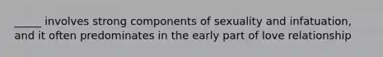 _____ involves strong components of sexuality and infatuation, and it often predominates in the early part of love relationship