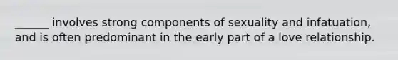 ______ involves strong components of sexuality and infatuation, and is often predominant in the early part of a love relationship.