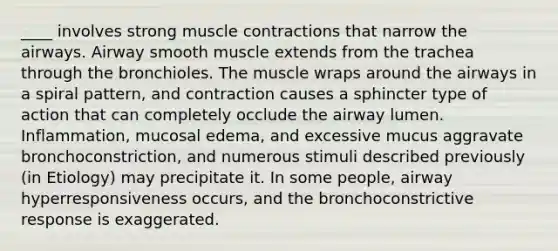 ____ involves strong muscle contractions that narrow the airways. Airway smooth muscle extends from the trachea through the bronchioles. The muscle wraps around the airways in a spiral pattern, and contraction causes a sphincter type of action that can completely occlude the airway lumen. Inflammation, mucosal edema, and excessive mucus aggravate bronchoconstriction, and numerous stimuli described previously (in Etiology) may precipitate it. In some people, airway hyperresponsiveness occurs, and the bronchoconstrictive response is exaggerated.