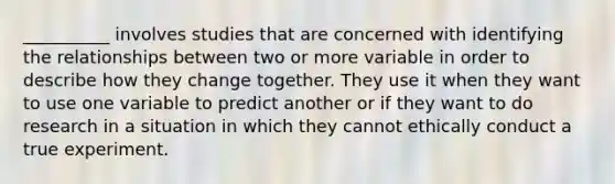 __________ involves studies that are concerned with identifying the relationships between two or more variable in order to describe how they change together. They use it when they want to use one variable to predict another or if they want to do research in a situation in which they cannot ethically conduct a true experiment.