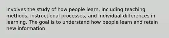 involves the study of how people learn, including teaching methods, instructional processes, and individual differences in learning. The goal is to understand how people learn and retain new information