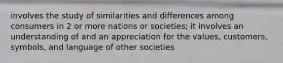 involves the study of similarities and differences among consumers in 2 or more nations or societies; it involves an understanding of and an appreciation for the values, customers, symbols, and language of other societies