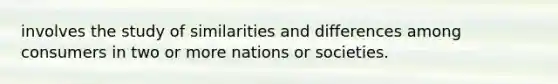 involves the study of similarities and differences among consumers in two or more nations or societies.