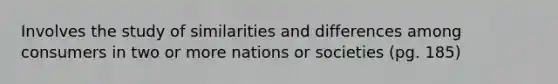 Involves the study of similarities and differences among consumers in two or more nations or societies (pg. 185)