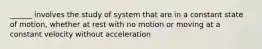 ______ involves the study of system that are in a constant state of motion, whether at rest with no motion or moving at a constant velocity without acceleration