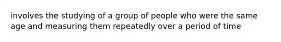 involves the studying of a group of people who were the same age and measuring them repeatedly over a period of time