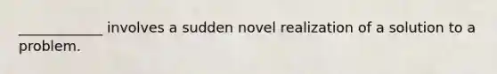 ____________ involves a sudden novel realization of a solution to a problem.