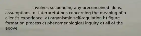 _____________ involves suspending any preconceived ideas, assumptions, or interpretations concerning the meaning of a client's experience. a) organismic self-regulation b) figure formation process c) phenomenological inquiry d) all of the above