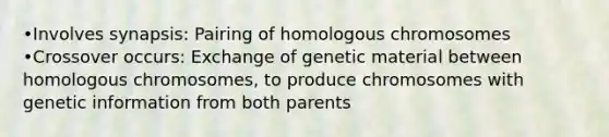 •Involves synapsis: Pairing of homologous chromosomes •Crossover occurs: Exchange of genetic material between homologous chromosomes, to produce chromosomes with genetic information from both parents