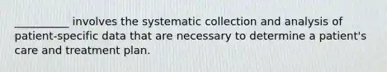 __________ involves the systematic collection and analysis of patient-specific data that are necessary to determine a patient's care and treatment plan.