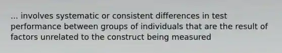 ... involves systematic or consistent differences in test performance between groups of individuals that are the result of factors unrelated to the construct being measured