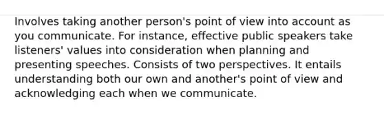 Involves taking another person's point of view into account as you communicate. For instance, effective public speakers take listeners' values into consideration when planning and presenting speeches. Consists of two perspectives. It entails understanding both our own and another's point of view and acknowledging each when we communicate.