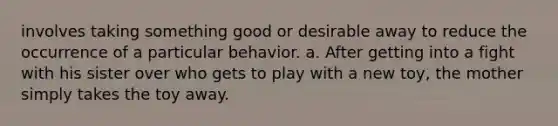 involves taking something good or desirable away to reduce the occurrence of a particular behavior. a. After getting into a fight with his sister over who gets to play with a new toy, the mother simply takes the toy away.