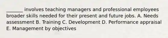 _______ involves teaching managers and professional employees broader skills needed for their present and future jobs. A. Needs assessment B. Training C. Development D. Performance appraisal E. Management by objectives