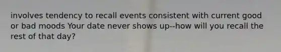 involves tendency to recall events consistent with current good or bad moods Your date never shows up--how will you recall the rest of that day?