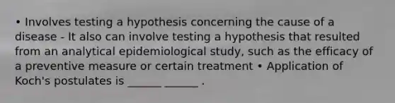 • Involves testing a hypothesis concerning the cause of a disease - It also can involve testing a hypothesis that resulted from an analytical epidemiological study, such as the efficacy of a preventive measure or certain treatment • Application of Koch's postulates is ______ ______ .