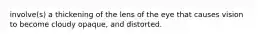 involve(s) a thickening of the lens of the eye that causes vision to become cloudy opaque, and distorted.