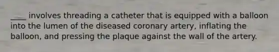 ____ involves threading a catheter that is equipped with a balloon into the lumen of the diseased coronary artery, inflating the balloon, and pressing the plaque against the wall of the artery.