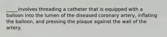 _____involves threading a catheter that is equipped with a balloon into the lumen of the diseased coronary artery, inflating the balloon, and pressing the plaque against the wall of the artery.