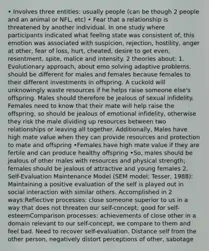 • Involves three entities: usually people (can be though 2 people and an animal or NFL, etc) • Fear that a relationship is threatened by another individual. In one study where participants indicated what feeling state was consistent of, this emotion was associated with suspicion, rejection, hostility, anger at other, fear of loss, hurt, cheated, desire to get even, resentment, spite, malice and intensity. 2 theories about: 1. Evolutionary approach, about emo solving adaptive problems. should be different for males and females because females to their different investments in offspring. A cuckold will unknowingly waste resources if he helps raise someone else's offspring. Males should therefore be jealous of sexual infidelity. Females need to know that their mate will help raise the offspring, so should be jealous of emotional infidelity, otherwise they risk the male dividing up resources between two relationships or leaving all together. Additionally, Males have high mate value when they can provide resources and protection to mate and offspring •Females have high mate value if they are fertile and can produce healthy offspring •So, males should be jealous of other males with resources and physical strength; females should be jealous of attractive and young females 2. Self-Evaluation Maintenance Model (SEM model; Tesser, 1988): Maintaining a positive evaluation of the self is played out in social interaction with similar others. Accomplished in 2 ways:Reflective processes: close someone superior to us in a way that does not threaten our self-concept; good for self-esteemComparison processes: achievements of close other in a domain relevant to our self-concept, we compare to them and feel bad. Need to recover self-evaluation. Distance self from the other person, negatively distort perceptions of other, sabotage