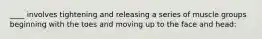 ____ involves tightening and releasing a series of muscle groups beginning with the toes and moving up to the face and head: