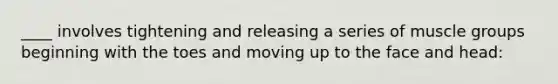 ____ involves tightening and releasing a series of muscle groups beginning with the toes and moving up to the face and head: