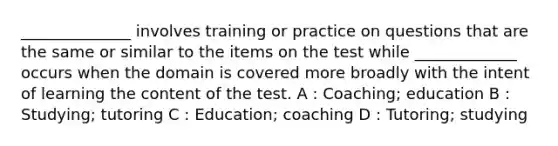 ______________ involves training or practice on questions that are the same or similar to the items on the test while _____________ occurs when the domain is covered more broadly with the intent of learning the content of the test. A : Coaching; education B : Studying; tutoring C : Education; coaching D : Tutoring; studying