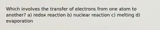 Which involves the transfer of electrons from one atom to another? a) redox reaction b) nuclear reaction c) melting d) evaporation