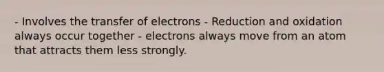 - Involves the transfer of electrons - Reduction and oxidation always occur together - electrons always move from an atom that attracts them less strongly.