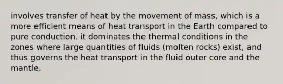 involves transfer of heat by the movement of mass, which is a more efficient means of heat transport in the Earth compared to pure conduction. it dominates the thermal conditions in the zones where large quantities of fluids (molten rocks) exist, and thus governs the heat transport in the fluid outer core and the mantle.