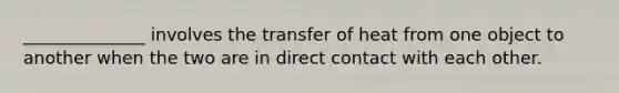 ______________ involves the transfer of heat from one object to another when the two are in direct contact with each other.