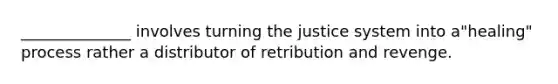 ______________ involves turning the justice system into a"healing" process rather a distributor of retribution and revenge.