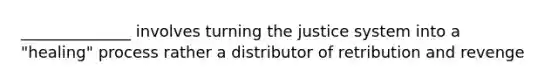 ______________ involves turning the justice system into a "healing" process rather a distributor of retribution and revenge