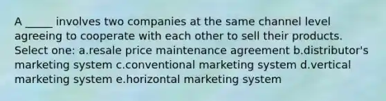 A _____ involves two companies at the same channel level agreeing to cooperate with each other to sell their products. Select one: a.resale price maintenance agreement b.distributor's marketing system c.conventional marketing system d.vertical marketing system e.horizontal marketing system