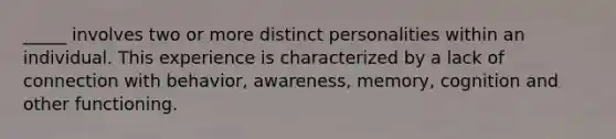 _____ involves two or more distinct personalities within an individual. This experience is characterized by a lack of connection with behavior, awareness, memory, cognition and other functioning.