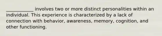 ____________ involves two or more distinct personalities within an individual. This experience is characterized by a lack of connection with behavior, awareness, memory, cognition, and other functioning.